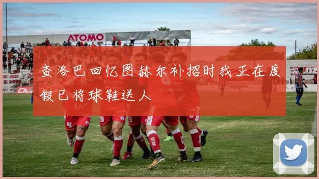 查洛巴回忆图赫尔补招时我正在度假已将球鞋送人