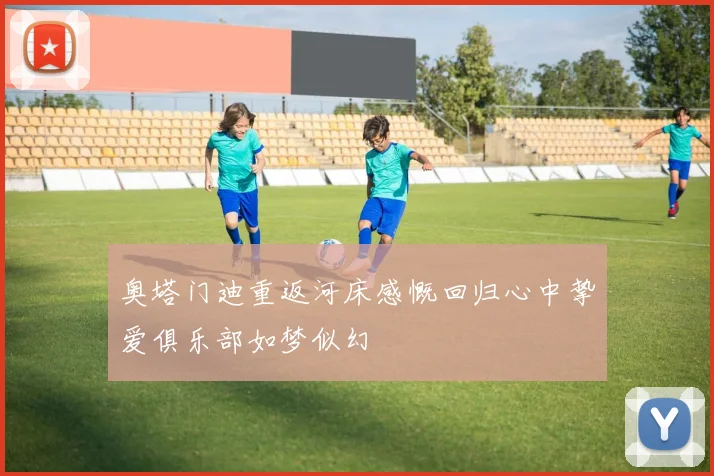奥塔门迪重返河床感慨回归心中挚爱俱乐部如梦似幻