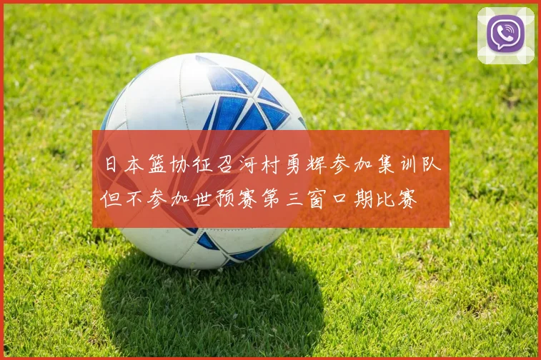 日本篮协征召河村勇辉参加集训队但不参加世预赛第三窗口期比赛