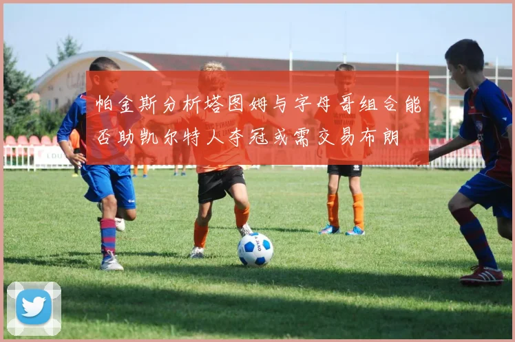 帕金斯分析塔图姆与字母哥组合能否助凯尔特人夺冠或需交易布朗