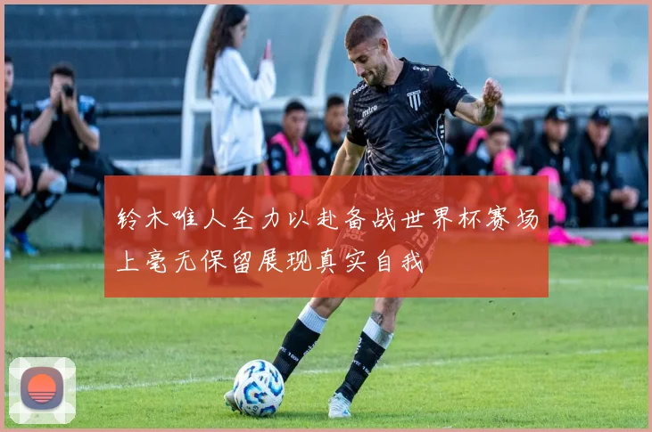 铃木唯人全力以赴备战世界杯赛场上毫无保留展现真实自我