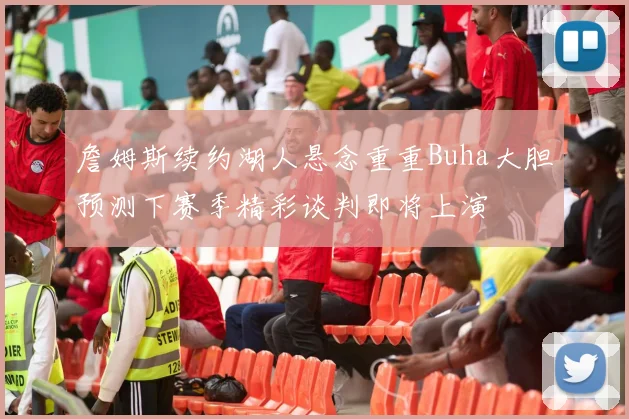 詹姆斯续约湖人悬念重重Buha大胆预测下赛季精彩谈判即将上演