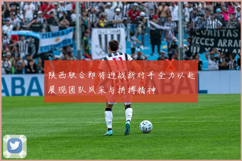 陕西联合即将迎战新对手全力以赴展现团队风采与拼搏精神