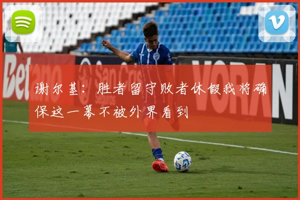 谢尔基：胜者留守败者休假我将确保这一幕不被外界看到