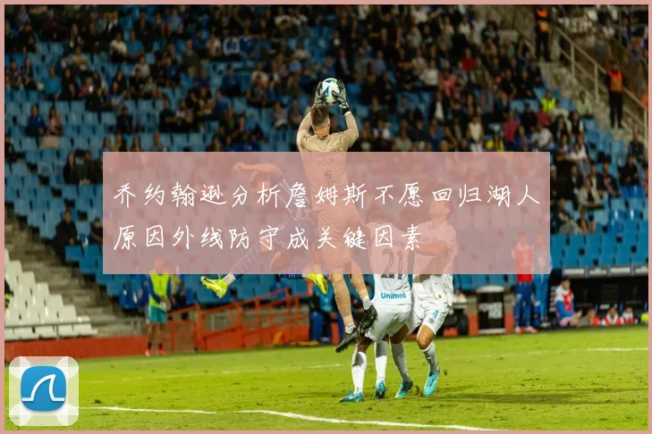 乔约翰逊分析詹姆斯不愿回归湖人原因外线防守成关键因素