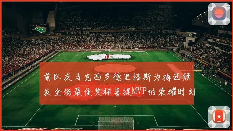 前队友马克西罗德里格斯为梅西颁发全场最佳奖杯喜提MVP的荣耀时刻