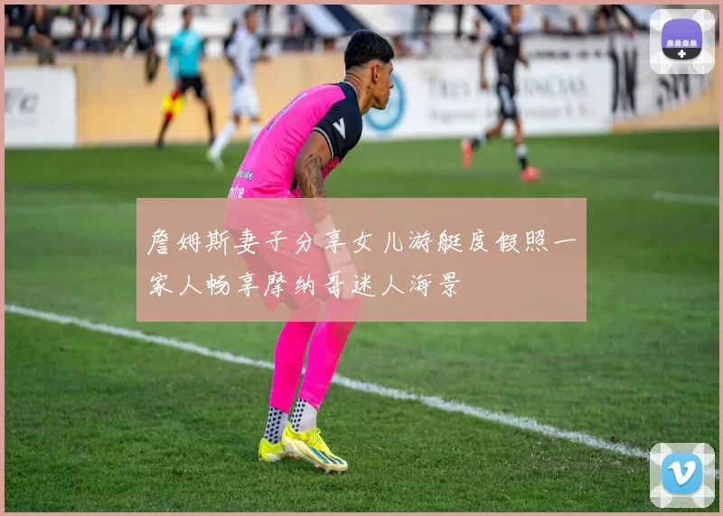 詹姆斯妻子分享女儿游艇度假照一家人畅享摩纳哥迷人海景