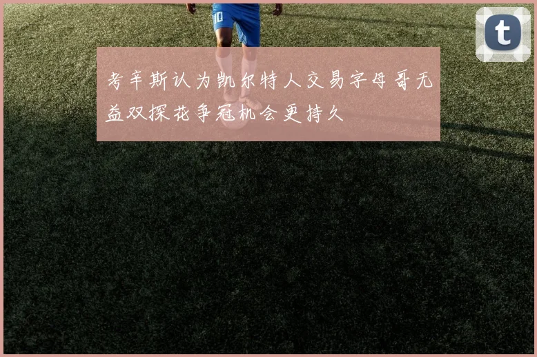 考辛斯认为凯尔特人交易字母哥无益双探花争冠机会更持久