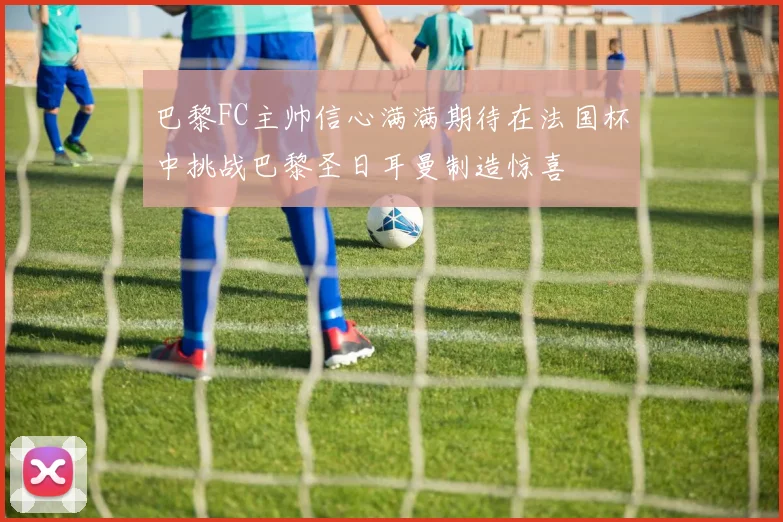 巴黎FC主帅信心满满期待在法国杯中挑战巴黎圣日耳曼制造惊喜