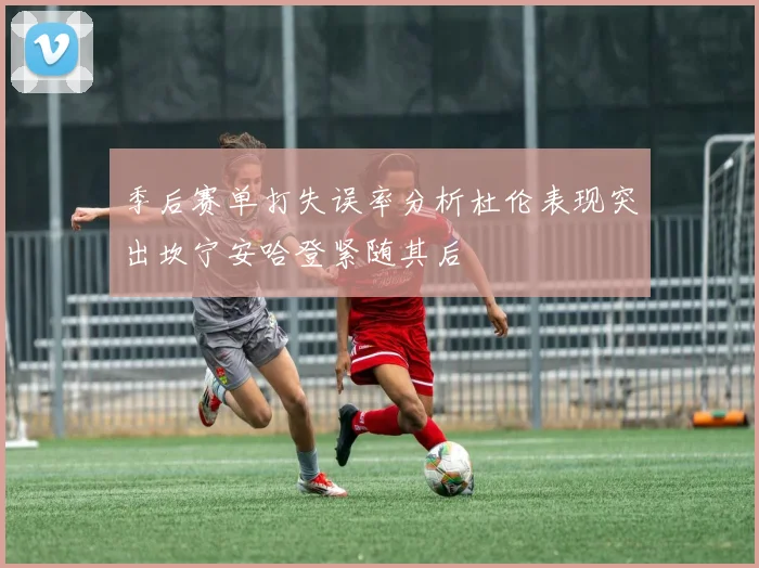 季后赛单打失误率分析杜伦表现突出坎宁安哈登紧随其后