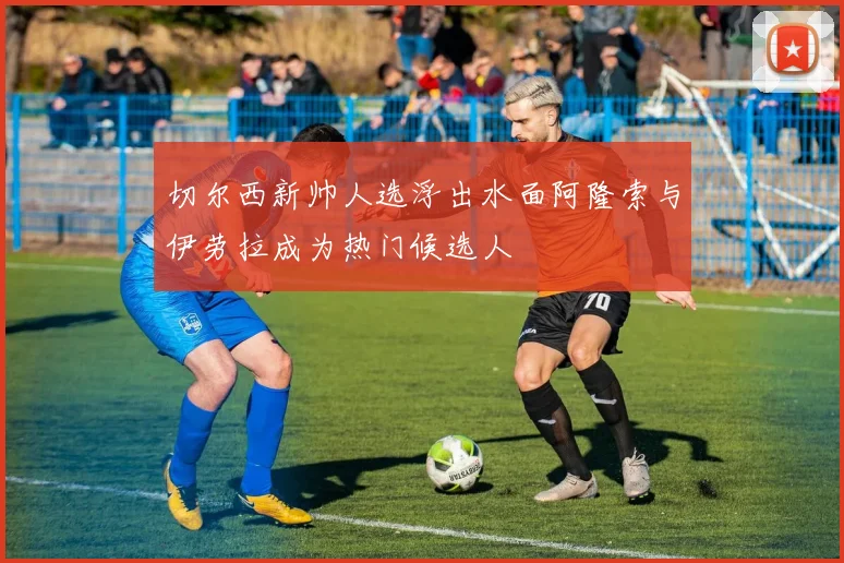 切尔西新帅人选浮出水面阿隆索与伊劳拉成为热门候选人