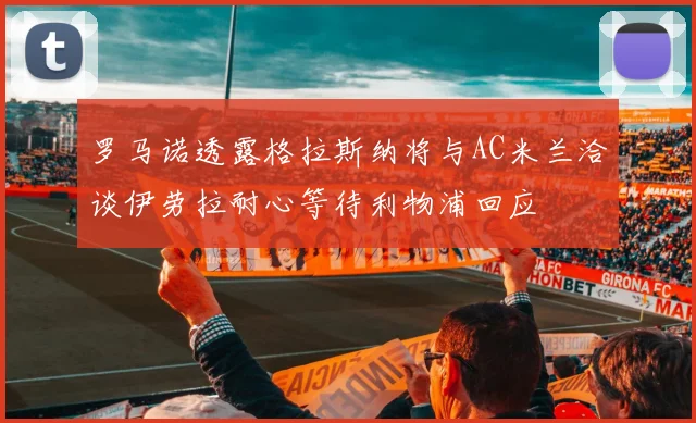 罗马诺透露格拉斯纳将与AC米兰洽谈伊劳拉耐心等待利物浦回应